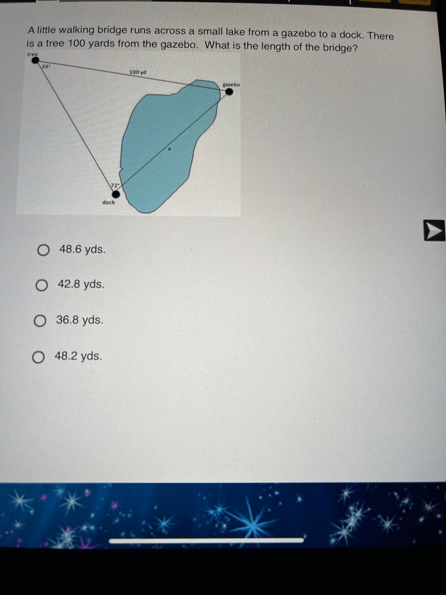 A little walking bridge runs across a small lake from a gazebo to a dock. There
is a tree 100 yards from the gazebo. What is the length of the bridge?
tree
24"
100 yd
gazebo
72
dock
O 48.6 yds.
O 42.8 yds.
36.8 yds.
O 48.2 yds.
A
