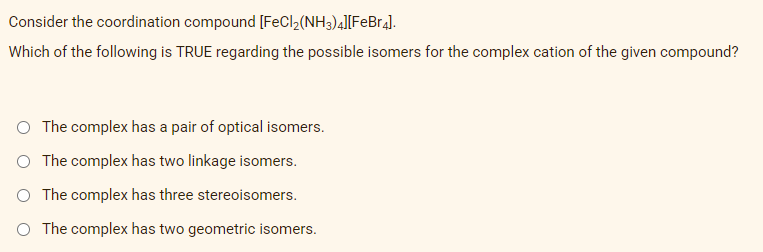 Consider the coordination compound [FeCl₂(NH3)4][FeBr4].
Which of the following is TRUE regarding the possible isomers for the complex cation of the given compound?
O The complex has a pair of optical isomers.
O The complex has two linkage isomers.
O The complex has three stereoisomers.
O The complex has two geometric isomers.
