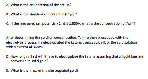 A. What is the cell notation of the set-up?
B. What is the standard cell potential (Eºcell)?
C. If the measured cell potential (Ecell) is 1.800V, what is the concentration of Au³+?
After determining the gold ion concentration, Tanjiro then proceeded with the
electrolysis process. He electroplated the katana using 250.0 mL of the gold solution
with a current of 3.20A.
D. How long (in hrs) will it take to electroplate the katana assuming that all gold ions are
converted to solid gold?
E. What is the mass of the electroplated gold?