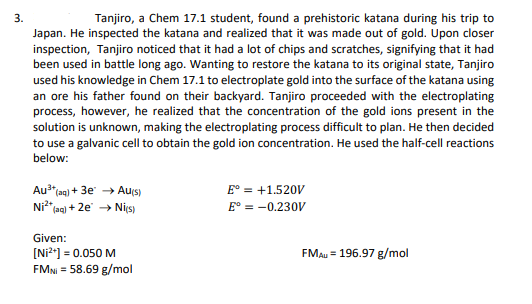 3.
Tanjiro, a Chem 17.1 student, found a prehistoric katana during his trip to
Japan. He inspected the katana and realized that it was made out of gold. Upon closer
inspection, Tanjiro noticed that it had a lot of chips and scratches, signifying that it had
been used in battle long ago. Wanting to restore the katana to its original state, Tanjiro
used his knowledge in Chem 17.1 to electroplate gold into the surface of the katana using
an ore his father found on their backyard. Tanjiro proceeded with the electroplating
process, however, he realized that the concentration of the gold ions present in the
solution is unknown, making the electroplating process difficult to plan. He then decided
to use a galvanic cell to obtain the gold ion concentration. He used the half-cell reactions
below:
Au³+ (aq) + 3e → Au(s)
E° = +1.520V
E° = -0.230V
Ni²+ (aq) + 2e → Ni(s)
Given:
[Ni²+] = 0.050 M
FMNI = 58.69 g/mol
FMAU = 196.97 g/mol