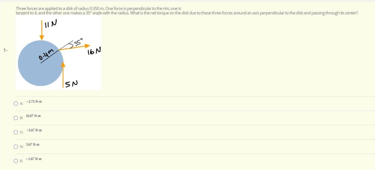 Three forces are applied to a disk of radius 0.350 m. One force is perpendicular to the rim, one is
tangent to it, and the other one makes a 35° angle with the radius. What is the net torque on the disk due to these three forces around an axis perpendicular to the disk and passing through its center?
IIN
1-
35°
0-4m
16 N
-2.73 N-m
O A)
10.07 N-m
O B)
-5.67 N-m
O D)
5.67 N-m
-1.67 N-m
