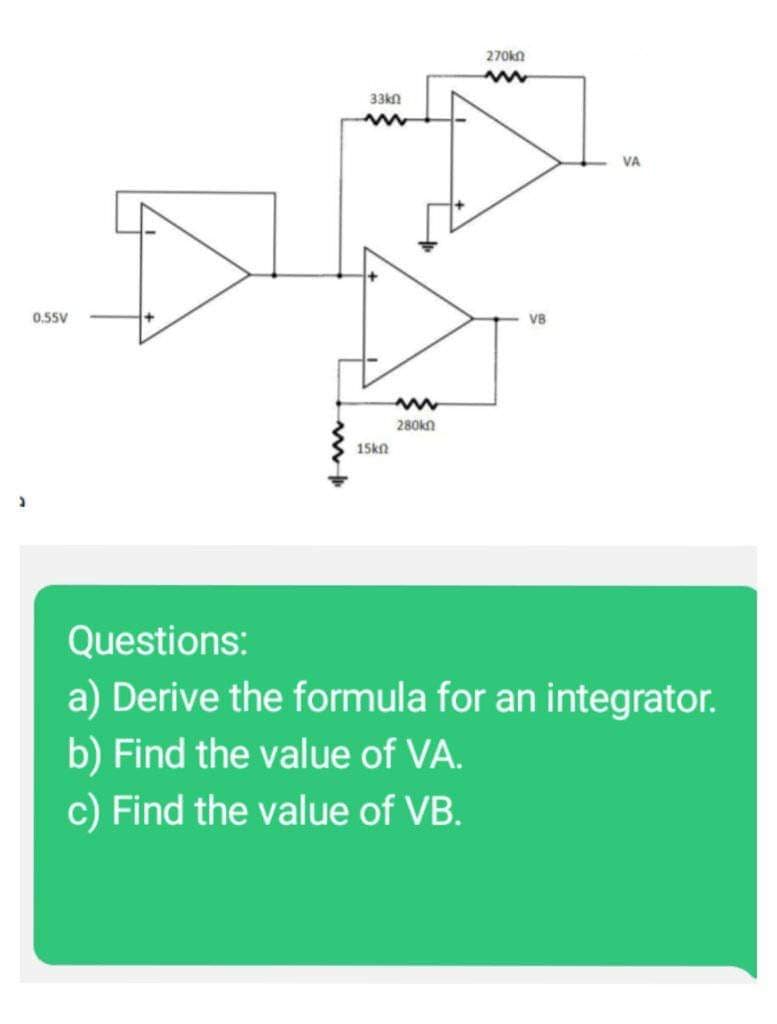 +
33kn
DEN
15kn
270kn
www
280kn
www
VB
VA
Questions:
a) Derive the formula for an integrator.
b) Find the value of VA.
c) Find the value of VB.