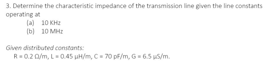 3. Determine the characteristic impedance of the transmission line given the line constants
operating at
(a) 10 KHz
(b) 10 MHz
Given distributed constants:
R = 0.2 02/m, L = 0.45 µH/m, C = 70 pF/m, G = 6.5 µS/m.