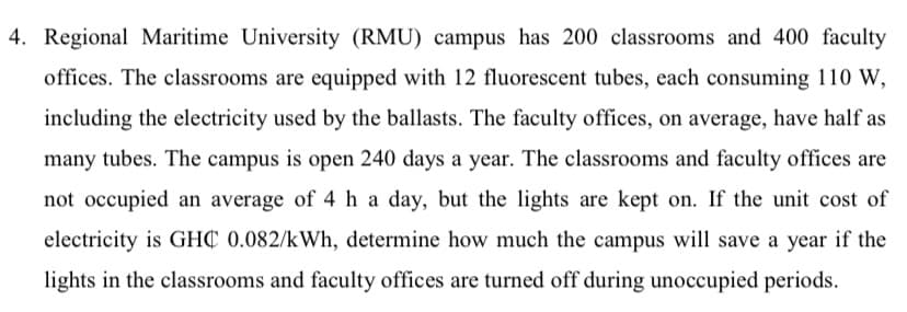 4. Regional Maritime University (RMU) campus has 200 classrooms and 400 faculty
offices. The classrooms are equipped with 12 fluorescent tubes, each consuming 110 W,
including the electricity used by the ballasts. The faculty offices, on average, have half as
many tubes. The campus is open 240 days a year. The classrooms and faculty offices are
not occupied an average of 4 h a day, but the lights are kept on. If the unit cost of
electricity is GHC 0.082/kWh, determine how much the campus will save a year if the
lights in the classrooms and faculty offices are turned off during unoccupied periods.
