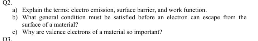 Q2.
a) Explain the terms: electro emission, surface barrier, and work function.
b) What general condition must be satisfied before an electron can escape from the
surface of a material?
c) Why are valence electrons of a material so important?
03.
