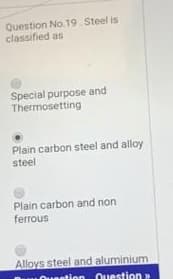 Question No. 19 Steel is
classified as
Special purpose and
Thermosetting
Plain carbon steel and alloy
steel
Plain carbon and non
ferrous
Alloys steel and aluminium
ntion Ouestion

