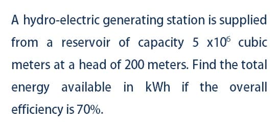 A hydro-electric generating station is supplied
from a reservoir of capacity 5 x10 cubic
meters at a head of 200 meters. Find the total
energy available in kWh if the overall
efficiency is 70%.
