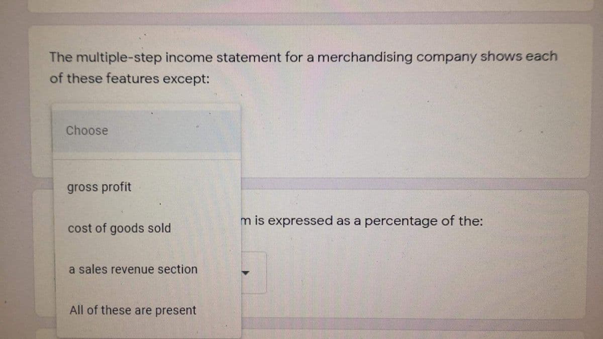 The multiple-step income statement for a merchandising company shows each
of these features except:
Choose
gross profit
m is expressed as a percentage of the:
cost of goods sold
a sales revenue section
All of these are present
