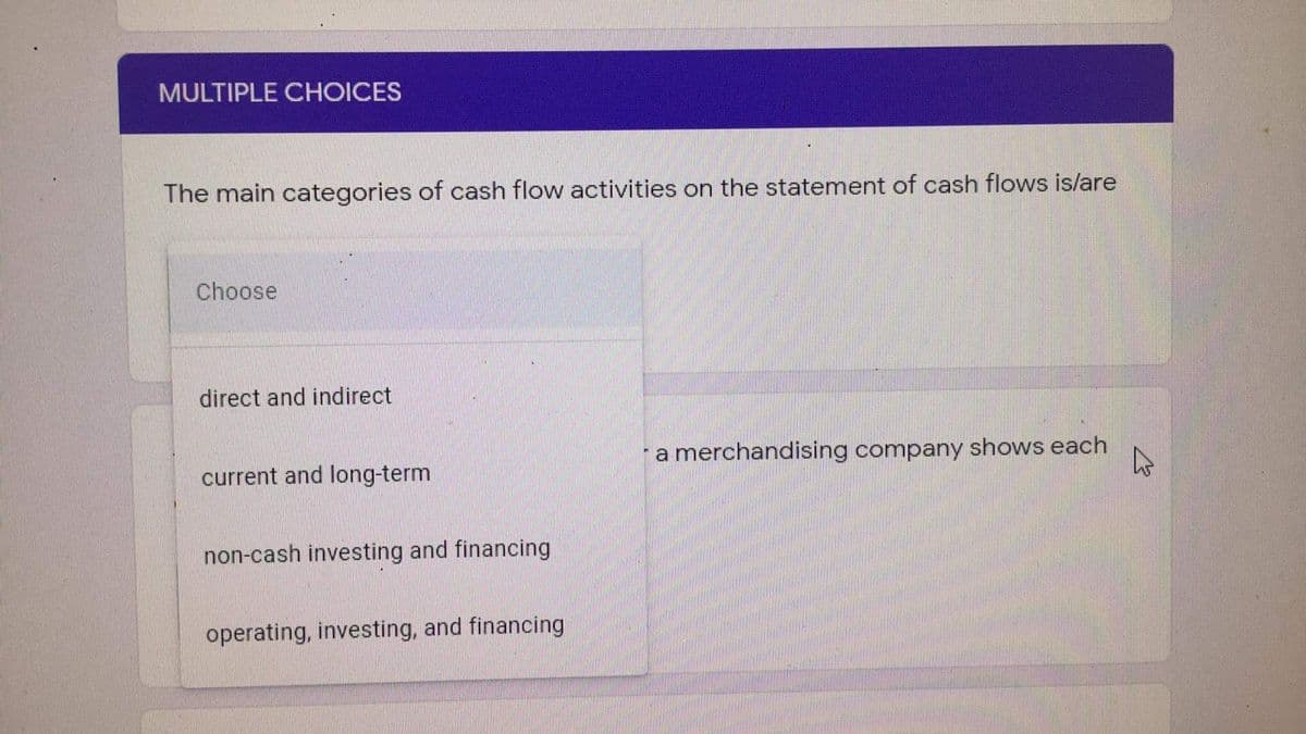 MULTIPLE CHOICES
The main categories of cash flow activities on the statement of cash flows is/are
Choose
direct and indirect
a merchandising company shows each
current and long-term
non-cash investing and financing
operating, investing, and financing
