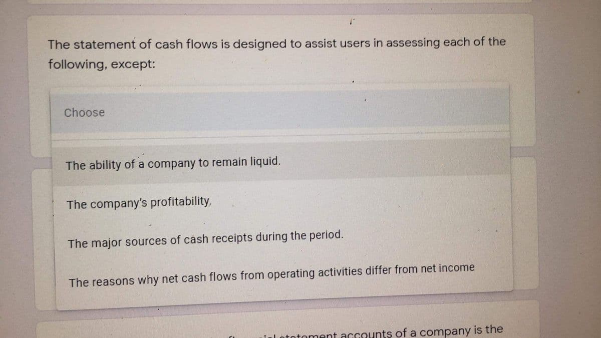 The statement of cash flows is designed to assist users in assessing each of the
following, except:
Choose
The ability of a company to remain liquid.
The company's profitability.
The major sources of cash receipts during the period.
The reasons why net cash flows from operating activities differ from net income
toment accounts of a company is the

