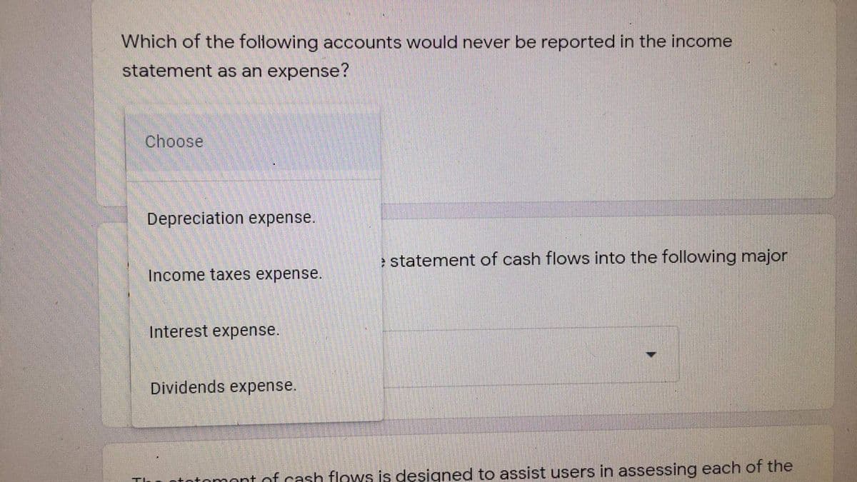 Which of the following accounts would never be reported in the income
statement as an expense?
Choose
Depreciation expense.
e statement of cash flows into the following major
Income taxes expense.
Interest expense.
Dividends expense.
totomont of cash flows is designed to assist users in assessing each of the
