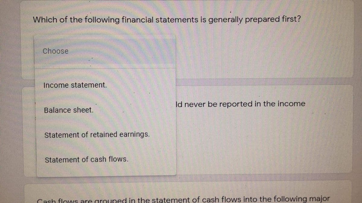 Which of the following financial statements is generally prepared first?
Choose
Income statement.
Id never be reported in the income
Balance sheet.
Statement of retained earnings.
Statement of cash flows.
Cash flows are grouped in the statement of cash flows into the following major
