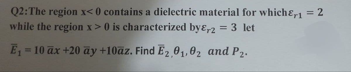 Q2: The region x<0 contains a dielectric material for which &,1 = 2
while the region x > 0 is characterized by&r2 = 3 let
E₁ = 10 ax +20 ay +10az. Find E2,01,02 and P2.
