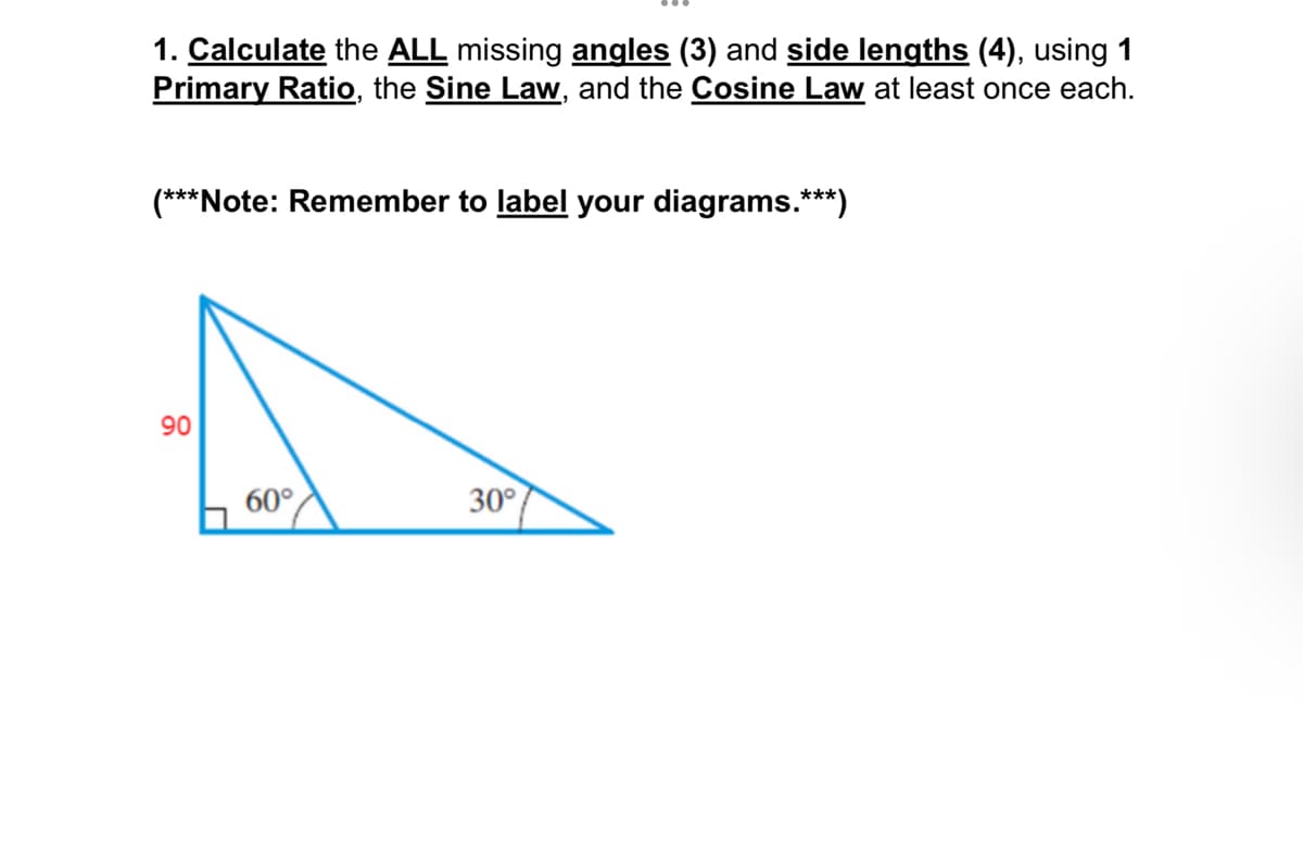 1. Calculate the ALL missing angles (3) and side lengths (4), using 1
Primary Ratio, the Sine Law, and the Cosine Law at least once each.
(***Note: Remember to label your diagrams.***)
90
60°
30°