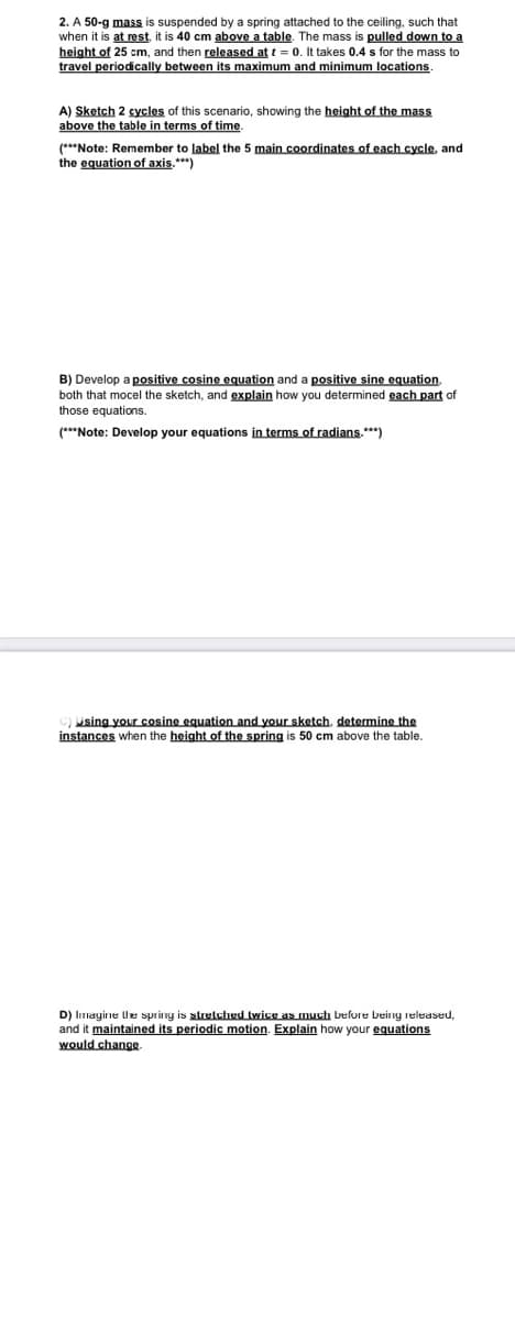 2. A 50-g mass is suspended by a spring attached to the ceiling, such that
when it is at rest, it is 40 cm above a table. The mass is pulled down to a
height of 25 cm, and then released at t = 0. It takes 0.4 s for the mass to
travel periodically between its maximum and minimum locations.
A) Sketch 2 cycles of this scenario, showing the height of the mass
above the table in terms of time.
(***Note: Remember to label the 5 main coordinates of each cycle, and
the equation of axis.***)
B) Develop a positive cosine equation and a positive sine equation,
both that mocel the sketch, and explain how you determined each part of
those equations.
(***Note: Develop your equations in terms of radians.***)
Using your cosine equation and your sketch. determine the
instances when the height of the spring is 50 cm above the table.
D) Imagine the spring is stretched twice as much before being released,
and it maintained its periodic motion. Explain how your equations
would change.