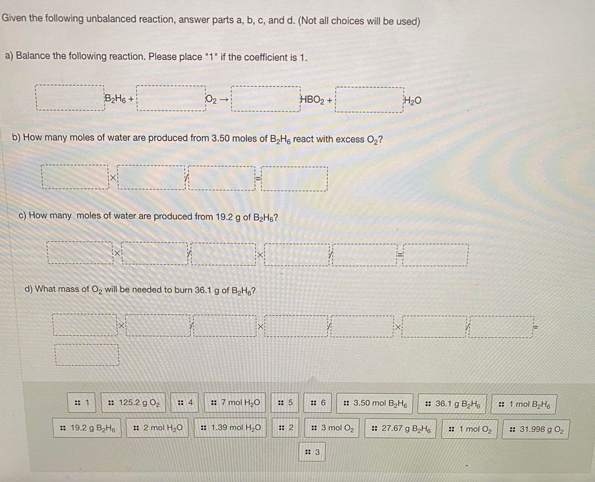 Given the following unbalanced reaction, answer parts a, b, c, and d. (Not all choices will be used)
a) Balance the following reaction. Please place "1" if the coefficient is 1.
B2H6 +
02-
HBO2 +
H20
b) How many moles of water are produced from 3.50 moles of B,H, react with excess 0,?
c) How many moles of water are produced from 19.2 g of B2H6?
d) What mass of O2 will be needed to burn 36.1 g of BH6?
:: 1
:: 125.2 g O2
:: 4
:: 7 mol H2O
:: 5
:: 6
:: 3.50 mol B2H6
:: 36.1 g B2H6
:: 1 mol B,H6
:: 19.2 g B2H6
:: 2 mol H2O
:: 1.39 mol H20
: 2
:: 3 mol O2
:: 27.67 g B2H6
:: 1 mol O2
:: 31.998 g O2
:: 3
