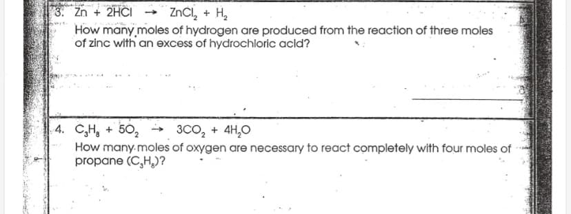 3. Zn + 2HCI
ZNČI, + H,
How many moles of hydrogen are produced from the reaction of three moles
of zinc with an excess of hydrochloric acld?
4. C,H, + 50,
3CO, + 4H,0
How many.moles of oxygen are necessary to react completely with four moles of
propane (C,H,)?
