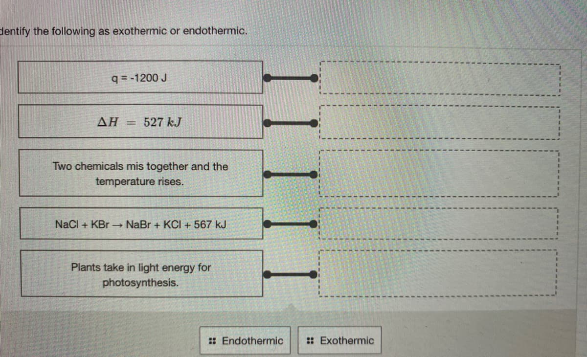 dentify the following as exothermic or endothermic.
q = -1200 J
ΔΗ
527 kJ
%3D
Two chemicals mis together and the
temperature rises.
NaCl + KBr NaBr + KCI + 567 kJ
Plants take in light energy for
photosynthesis.
: Endothermic
: Exothermic
II II I
