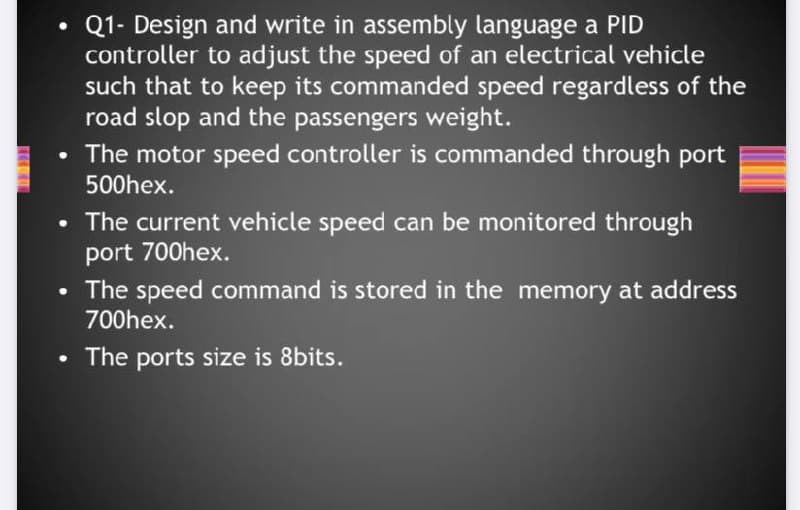 Q1- Design and write in assembly language a PID
controller to adjust the speed of an electrical vehicle
such that to keep its commanded speed regardless of the
road slop and the passengers weight.
• The motor speed controller is commanded through port
500hex.
The current vehicle speed can be monitored through
port 700hex.
The speed command is stored in the memory at address
700hex.
The ports size is 8bits.
