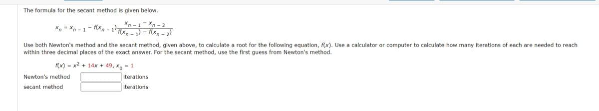 The formula for the secant method is given below.
Xn - 1- Xn - 2
Xn = Xn - 1- f(xn - 1)-
f(x, - 1) - f(xn – 2)
Use both Newton's method and the secant method, given above, to calculate a root for the following equation, f(x). Use a calculator or computer to calculate how many iterations of each are needed to reach
within three decimal places of the exact answer. For the secant method, use the first guess from Newton's method.
f(x) = x2 + 14x + 49, x, = 1
Newton's method
iterations
secant method
iterations
