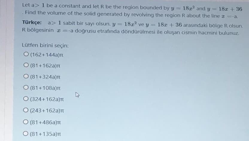 Let a> 1 be a constant and let R be the region bounded by y
18 and y = 18x +36
Find the volume of the solid generated by revolving the region R about the line =-a.
18x2 ve y
Türkçe: a> 1 sabit bir sayı olsun. y
R bölgesinin x =-a doğrusu etrafında döndürülmesi ile oluşan cismin hacmini bulunuz.
18x + 36 arasındaki bölge R olsun.
Lütfen birini seçin:
O (162+144a)Tt
O (81+162a)TT
O (81+324a)m
O (81+108a)t
O (324+162a)T
O (243+162a)n
O (81+486a)Tt
O (81+135a)
