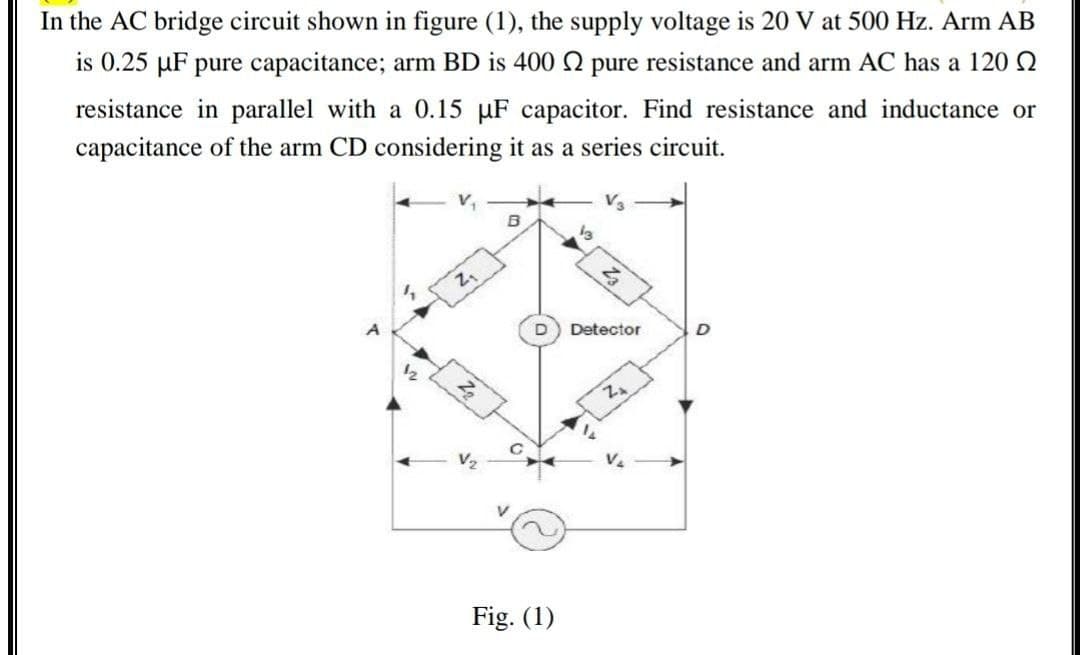 In the AC bridge circuit shown in figure (1), the supply voltage is 20 V at 500 Hz. Arm AB
is 0.25 µF pure capacitance; arm BD is 400 2 pure resistance and arm AC has a 120 Q
resistance in parallel with a 0.15 µF capacitor. Find resistance and inductance or
capacitance of the arm CD considering it as a series circuit.
Detector
A
12
V2
Fig. (1)
