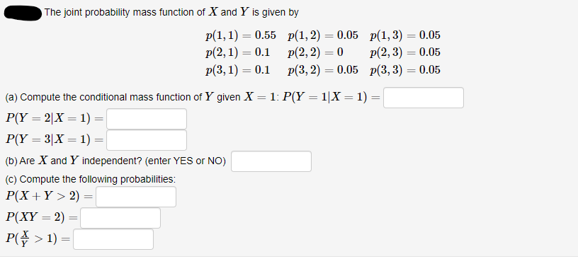 The joint probability mass function of X and Y is given by
Р(1, 1) — 0.55 p(1,2) — 0.05 р(1,3) — 0.05
p(2, 3) = 0.05
=0.05 p(3, 3) = 0.05
p(2, 1) = 0.1
Р(3, 1) — 0.1 p(3, 2)
Р(2, 2) — 0
%3D
(a) Compute the conditional mass function of Y given X =1: P(Y = 1|X = 1) =
Р(Y — 2|X — 1)
%3D
%3D
%3D
P(Y = 3|X = 1) =
(b) Are X and Y independent? (enter YES or NO)
(C) Compute the following probabilities:
P(X+Y > 2) =
P(XY = 2)
P( > 1) =
%3D
