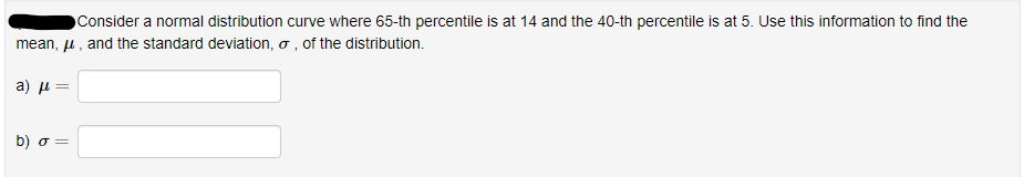 Consider a normal distribution curve where 65-th percentile is at 14 and the 40-th percentile is at 5. Use this information to find the
mean, u , and the standard deviation, o , of the distribution.
a ) μ
b) σ-
