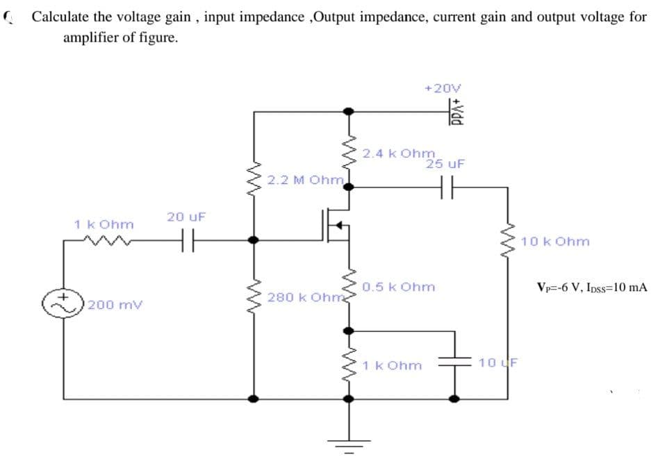Calculate the voltage gain , input impedance ,Output impedance, current gain and output voltage for
amplifier of figure.
+20V
2.4 Kon5 uF
k Ohm
2.2 M Ohm
20 uF
1k Ohm
10 k Ohm
0.5 k Ohm
Vp=-6 V, Ipss=10 mA
200 mv
280 k Ohm
1 k Ohm
10 UF
+Vdd
