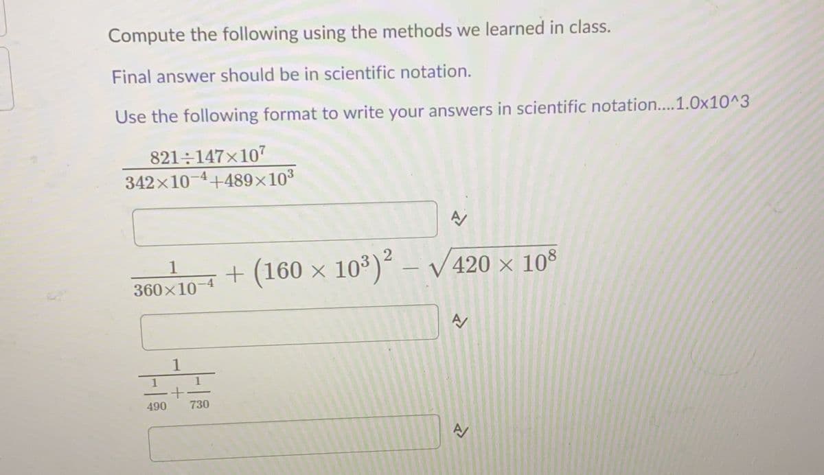 Compute the following using the methods we learned in class.
Final answer should be in scientific notation.
Use the following format to write your answers in scientific notation....1.0x10^3
821÷147×107
342x10-4+489x103
+ (160 × 10³)²
– V 420 × 108
360x10-4
1
490
730
A
