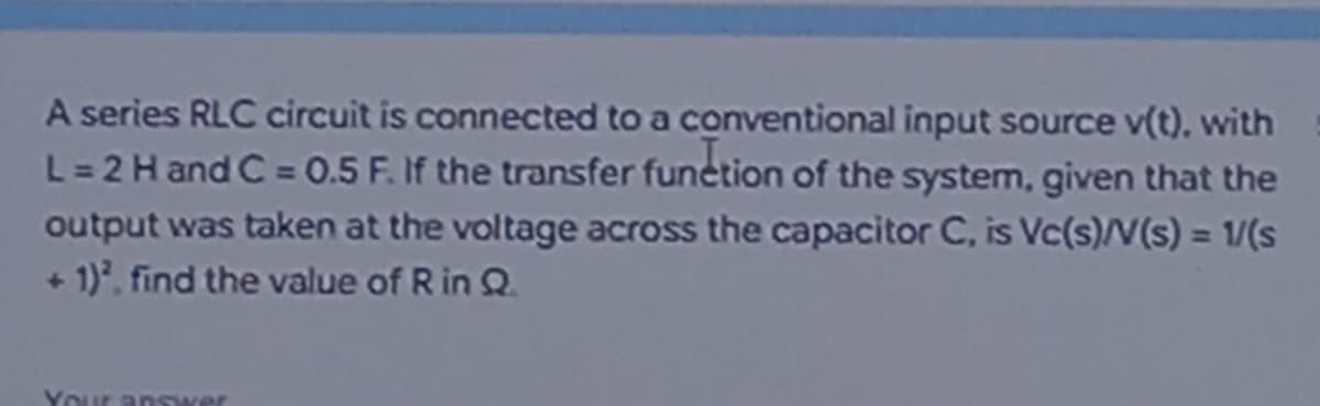 A series RLC circuit is connected to a conventional input source v(t). with
L = 2 H and C = 0.5 F. If the transfer function of the system, given that the
output was taken at the voltage across the capacitor C, is Vc(s)/V(s) = 1/(s
+ 1)², find the value of R in Q.
Your answer