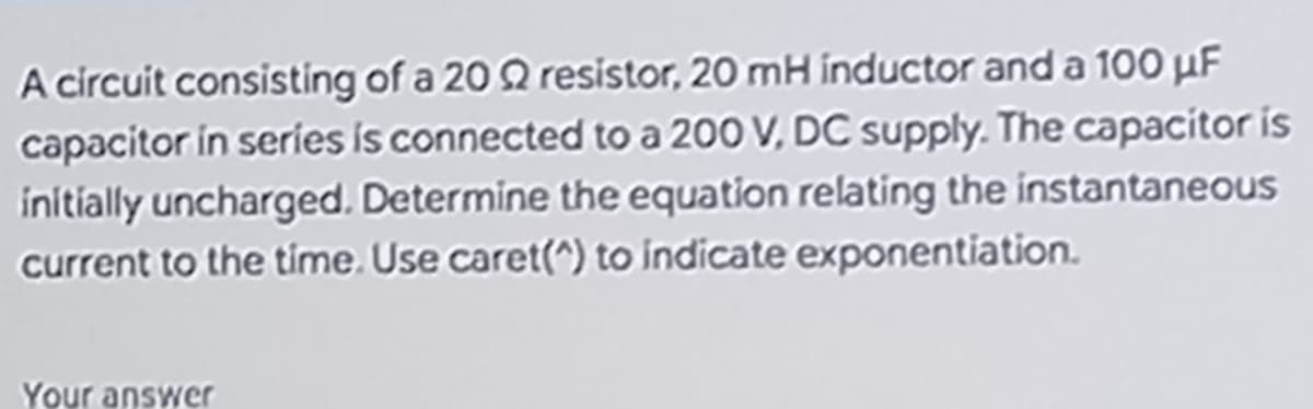A circuit consisting of a 20 9 resistor, 20 mH inductor and a 100 μF
capacitor in series is connected to a 200 V, DC supply. The capacitor is
initially uncharged. Determine the equation relating the instantaneous
current to the time. Use caret(^) to indicate exponentiation.
Your answer