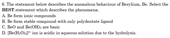 6. The statement below describes the anomalous behaviour of Berylium, Be. Select the
BEST statement which describes the phenomena.
A. Be form ionic compounds
B. Be form stable compound with only polydentate ligand
C. BeO and Be(OH)2 are basic
D. [Be(H2O)4]2+ ion is acidic in aqueous solution due to the hydrolysis.
