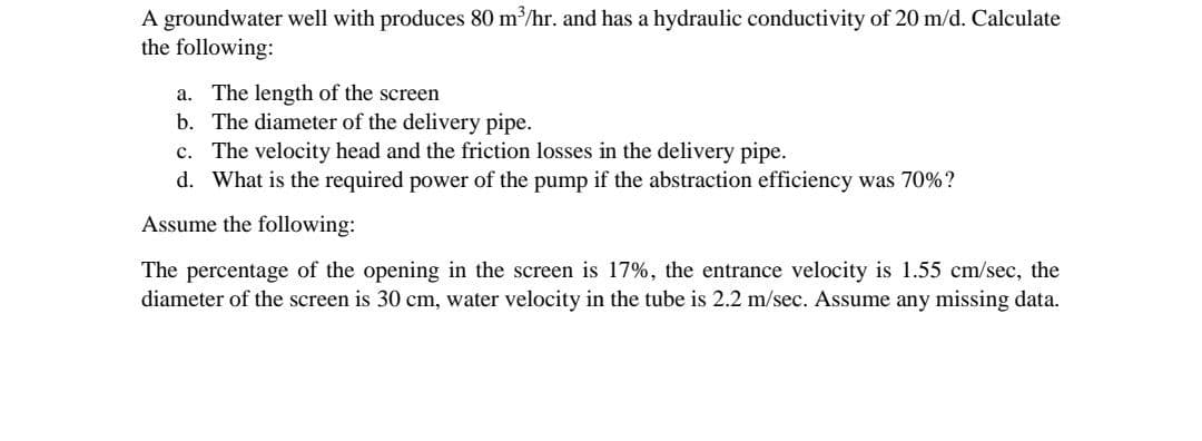 A groundwater well with produces 80 m/hr. and has a hydraulic conductivity of 20 m/d. Calculate
the following:
a. The length of the screen
b. The diameter of the delivery pipe.
c. The velocity head and the friction losses in the delivery pipe.
d. What is the required power of the pump if the abstraction efficiency was 70%?
Assume the following:
The percentage of the opening in the screen is 17%, the entrance velocity is 1.55 cm/sec, the
diameter of the screen is 30 cm, water velocity in the tube is 2.2 m/sec. Assume any missing data.
