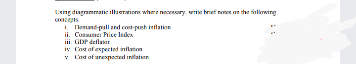 Using diagrammatic illustrations where necessary, write brief notes on the following
concepts.
i. Demand-pull and cost-push inflation
ii. Consumer Price Index
iii. GDP deflator
iv. Cost of expected inflation
v. Cost of unexpected inflation
