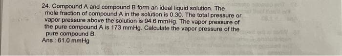 24. Compound A and compound B form an ideal liquid solution. The
mole fraction of compound A in the solution is 0.30. The total pressure or
vapor pressure above the solution is 94.6 mmHg. The vapor pressure of
the pure compound A is 173 mmHg. Calculate the vapor pressure of the
pure compound B.
Ans: 61.0 mmHg