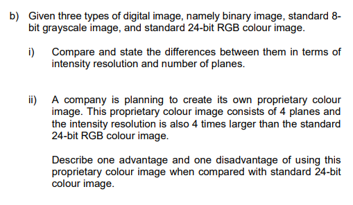 b) Given three types of digital image, namely binary image, standard 8-
bit grayscale image, and standard 24-bit RGB colour image.
i) Compare and state the differences between them in terms of
intensity resolution and number of planes.
ii) A company is planning to create its own proprietary colour
image. This proprietary colour image consists of 4 planes and
the intensity resolution is also 4 times larger than the standard
24-bit RGB colour image.
Describe one advantage and one disadvantage of using this
proprietary colour image when compared with standard 24-bit
colour image.
