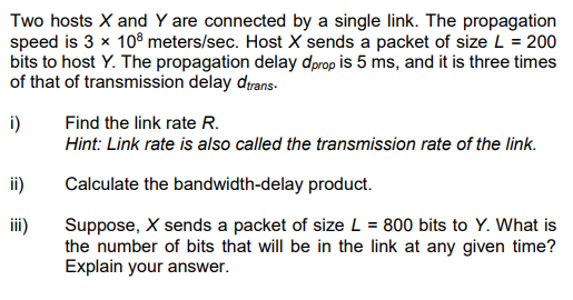 Two hosts X and Y are connected by a single link. The propagation
speed is 3 x 10® meters/sec. Host X sends a packet of size L = 200
bits to host Y. The propagation delay dprop is 5 ms, and it is three times
of that of transmission delay dırans-
i)
Find the link rate R.
Hint: Link rate is also called the transmission rate of the link.
ii)
Calculate the bandwidth-delay product.
Suppose, X sends a packet of size L = 800 bits to Y. What is
the number of bits that will be in the link at any given time?
Explain your answer.
iii)

