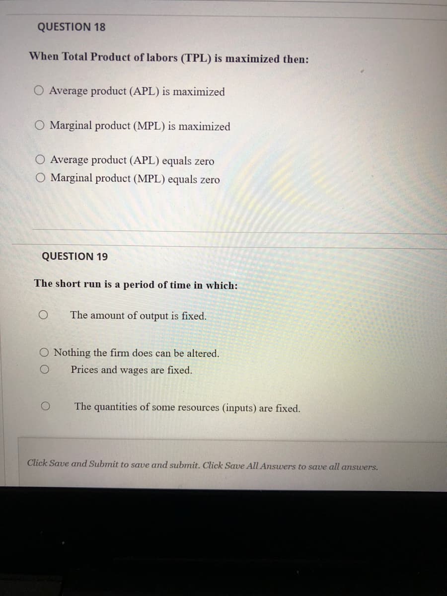 QUESTION 18
When Total Product of labors (TPL) is maximized then:
O Average product (APL) is maximized
O Marginal product (MPL) is maximized
Average product (APL) equals zero
O Marginal product (MPL) equals zero
QUESTION 19
The short run is a period of time in which:
The amount of output is fixed.
O Nothing the firm does can be altered.
Prices and wages are fixed.
The quantities of some resources (inputs) are fixed.
Click Save amd Submit to save and submit. Click Save All Answers to save all answers.
