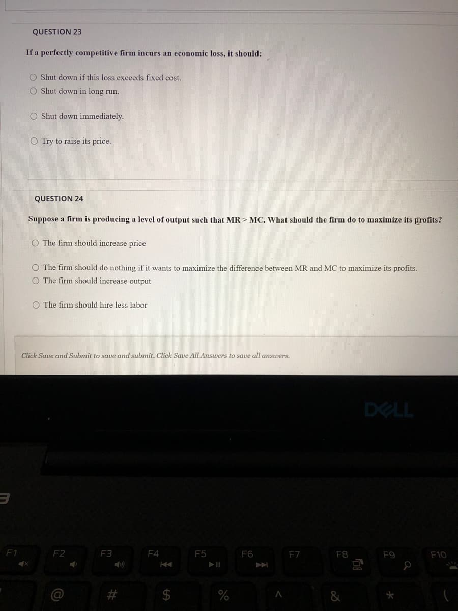 QUESTION 23
If a perfectly competitive firm incurs an economic loss, it should:
O Shut down if this loss exceeds fixed cost.
O Shut down in long run.
O Shut down immediately.
O Try to raise its price.
QUESTION 24
Suppose a firm is producing a level of output such that MR > MC. What should the firm do to maximize its profits?
O The firm should increase price
O The firm should do nothing if it wants to maximize the difference between MR and MC to maximize its profits.
O The firm should increase output
O The firm should hire less labor
Click Save and Submit to save and submit. Click Save All Answers to save all answers.
DELL
F1
F2
F3
F4
E5
F6
F7
F8
F9
F10
%23
%
