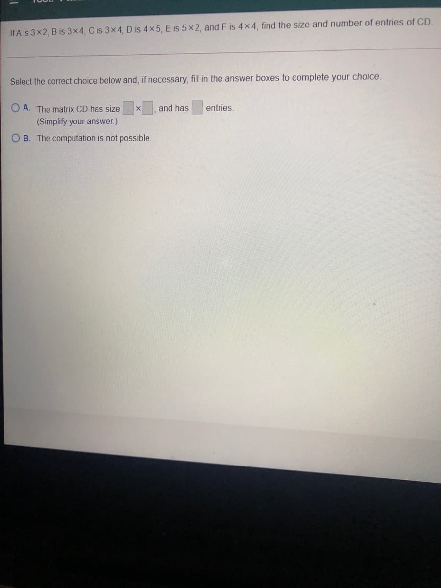 If A is 3x2, B is 3x4, C is 3x4, D is 4 x5, E is 5×2, and F is 4 x4, find the size and number of entries of CD.
Select the correct choice below and, if necessary, fill in the answer boxes to complete your choice.
O A. The matrix CD has size
and has
entries.
(Simplify your answer.)
O B. The computation is not possible.
