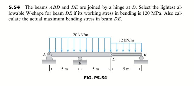 5.54 The beams ABD and DE are joined by a hinge at D. Select the lightest al-
lowable W-shape for beam DE if its working stress in bending is 120 MPa. Also cal-
culate the actual maximum bending stress in beam DE.
20 kN/m
12 kN/m
E
В
5m
te 5m
5 m
FIG. P5.54
