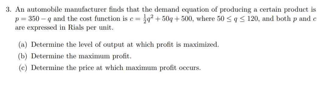 3. An automobile manufacturer finds that the demand equation of producing a certain product is
= 3q² + 50q + 500, where 50 < q < 120, and both p and c
p = 350 – q and the cost function is c=
are expressed in Rials per unit.
(a) Determine the level of output at which profit is maximized.
(b) Determine the maximum profit.
(c) Determine the price at which maximum profit occurs.
