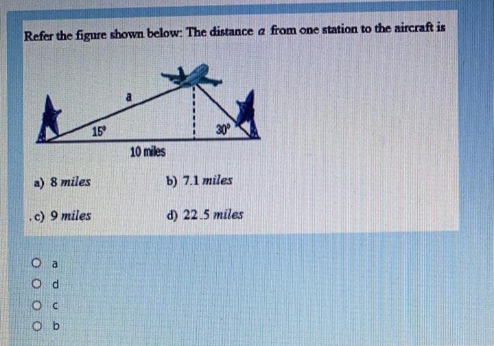 Refer the figure shown below: The distance a from one station to the aircraft is
15
30
10 miles
a) 8 miles
b) 7.1 miles
.c) 9 miles
d) 22.5 miles
O d
O b
