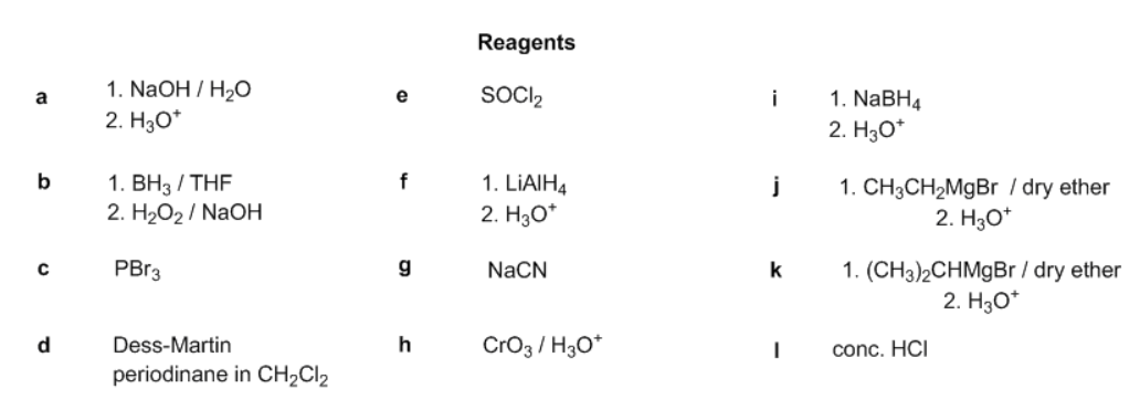 Reagents
1. NaOH / H2O
2. H3O*
SOCI2
1. NaBH4
a
e
i
2. H30*
1. ВН3 / THF
2. H2O2 / NaOH
b
f
1. LIAIH4
2. H3O*
1. CH3CH2MGBR / dry ether
2. H30*
1. (CH3)2CHM9B / dry ether
2. Hзо
PBR3
NaCN
k
d
Dess-Martin
h
Cro3 / H3O*
conc. HCI
periodinane in CH2CI2
