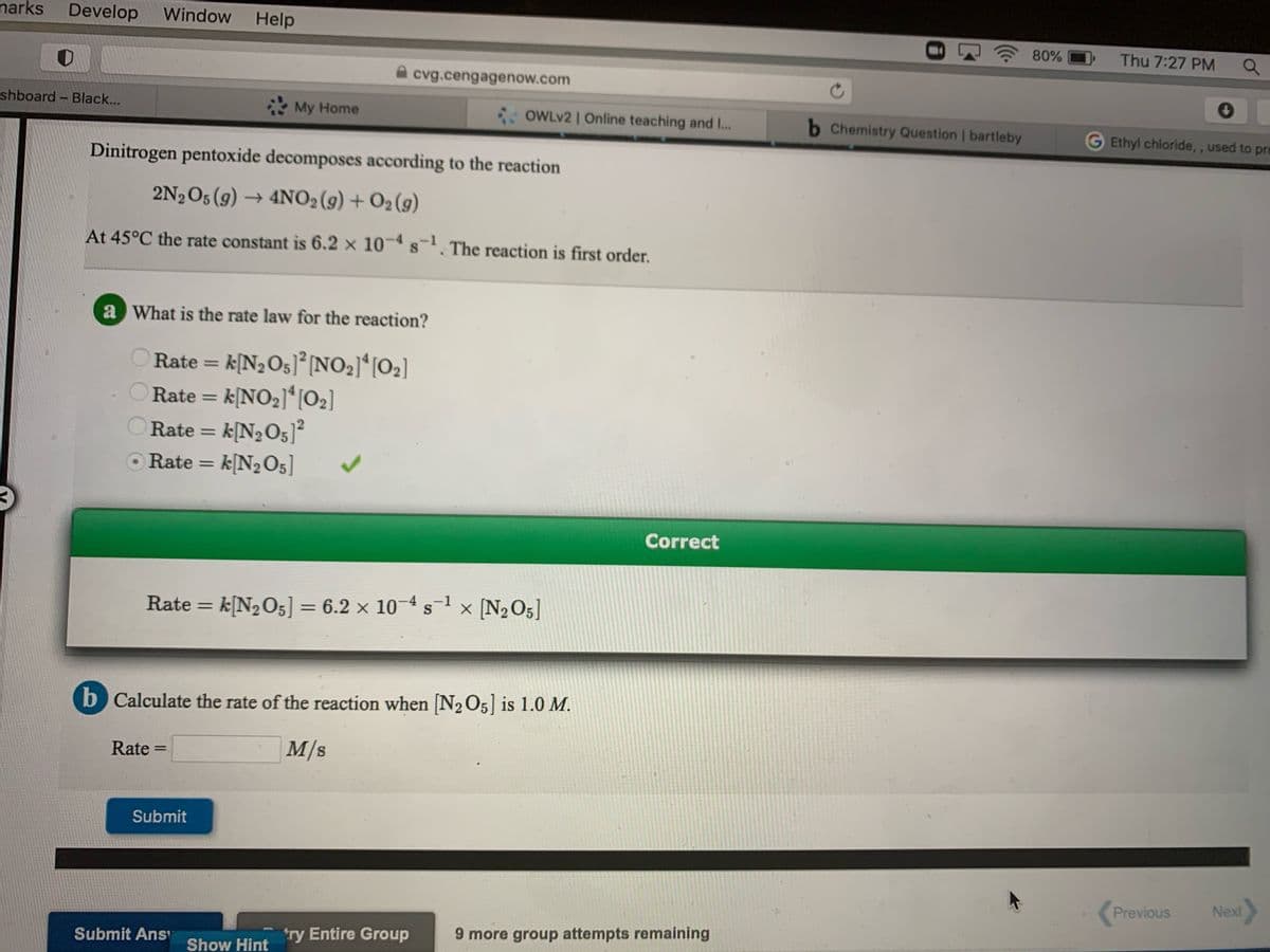 narks
Develop
Window Help
80%
Thu 7:27 PM
cvg.cengagenow.com
shboard - Black...
My Home
OWLV2 | Online teaching and ...
b Chemistry Question | bartleby
Ethyl chloride, , used to pre
Dinitrogen pentoxide decomposes according to the reaction
2N½O5 (g) → 4NO2(9) + O2 (9)
At 45°C the rate constant is 6.2 x 10- s. The reaction is first order.
a What is the rate law for the reaction?
Rate = k[N2O5]°[NO2]*[O2]
Rate = k[NO2]ʻ]02]
Rate = k[N2O5]²
O Rate = k[N2O5]
%3D
%3D
%3D
Correct
Rate = k[N2O5] = 6.2 × 10-4 s-l × [N2O5]
%3D
b Calculate the rate of the reaction when [N205] is 1.0 M.
Rate
M/s
%3D
Submit
Previous
Next
try Entire Group
9 more group attempts remaining
Submit Ans
Show Hint
