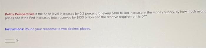 Policy Perspectives If the price level increases by 0.2 percent for every $100 billion increase in the money supply, by how much might
prices rise if the Fed increases total reserves by $100 billion and the reserve requirement is 0.1?
Instructions: Round your response to two decimal places.
