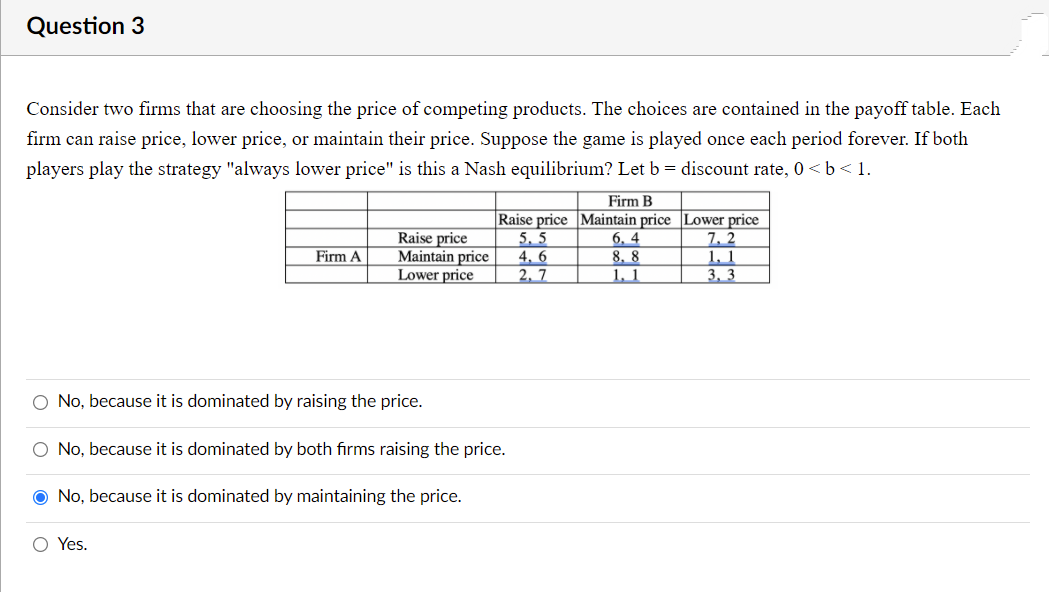 Question 3
Consider two firms that are choosing the price of competing products. The choices are contained in the payoff table. Each
firm can raise price, lower price, or maintain their price. Suppose the game is played once each period forever. If both
players play the strategy "always lower price" is this a Nash equilibrium? Let b = discount rate, 0 < b < 1.
Firm B
Raise price
Maintain price
Lower price
Raise price Maintain price Lower price
6, 4
8. 8
1, 1
5, 5
4, 6
2, 7
7, 2
1. 1
3, 3
Firm A
O No, because it is dominated by raising the price.
O No, because it is dominated by both firms raising the price.
O No, because it is dominated by maintaining the price.
O Yes.
