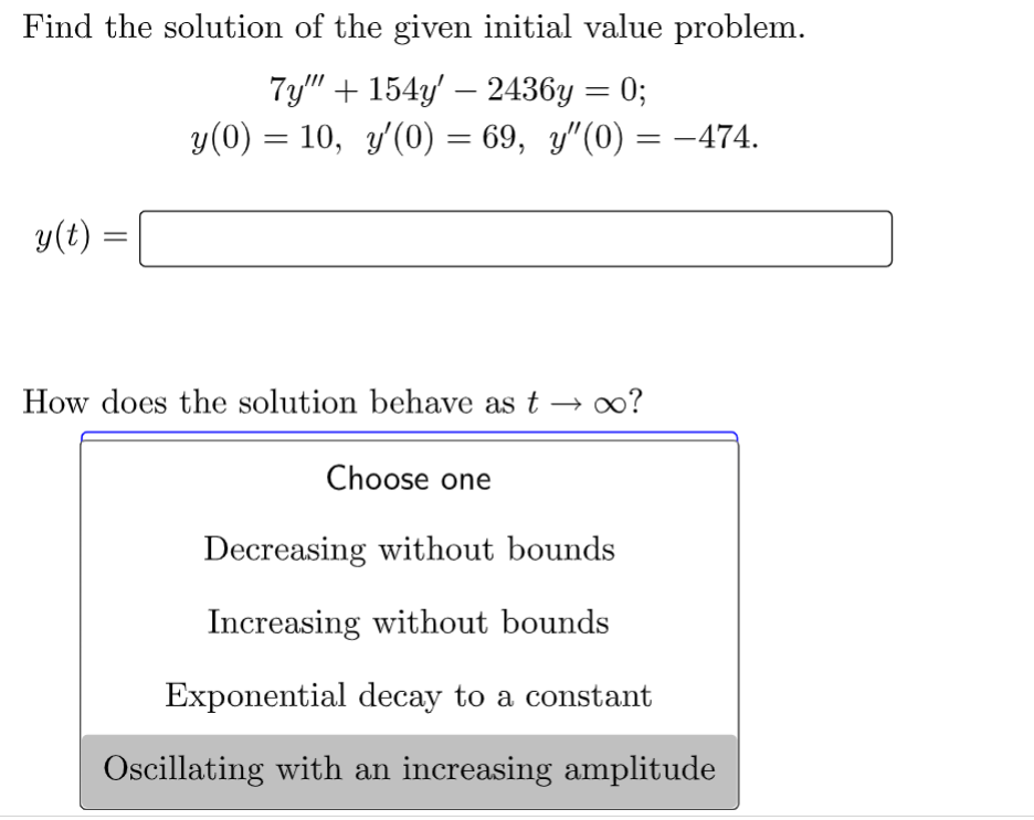 Find the solution of the given initial value problem.
7y"" + 154y' - 2436y = 0;
y(0) = 10, y'(0) = 69, y"(0) = -474.
y(t) =
=
How does the solution behave as t → ∞?
Choose one
Decreasing without bounds
Increasing without bounds
Exponential decay to a constant
Oscillating with an increasing amplitude