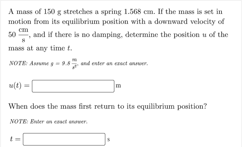 A mass of 150 g stretches a spring 1.568 cm. If the mass is set in
motion from its equilibrium position with a downward velocity of
cm
50 and if there is no damping, determine the position u of the
2
S
mass at any time t.
NOTE: Assume g = 9.8 and enter an exact answer.
m
82)
u(t) =
When does the mass first return to its equilibrium position?
NOTE: Enter an exact answer.
t =
m
S
